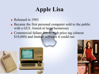 Apple Lisa





Released in 1983
Became the first personal computer sold to the public
with a GUI. Aimed at large businesses
Commercial failure due to high price tag (almost
$10,000) and limited software it could run

 