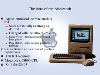 The intro of the Macintosh
Apple introduced the Macintosh in
1984
 Sales not initially as strong as
desired
 Changed with the intro of




LaserWriter – first reasonably priced
laser printer
PageMaker – early desktop publishing
package

(These capitalized on its advanced graphics
capabilities)

128 KB memory
Motorola‟s 68000 CPU
Sold for $2495
19

 