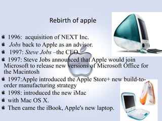 Rebirth of apple
1996: acquisition of NEXT Inc.
Jobs back to Apple as an advisor.
1997: Steve Jobs –the CEO
1997: Steve Jobs announced that Apple would join
Microsoft to release new versions of Microsoft Office for
the Macintosh
1997:Apple introduced the Apple Store+ new build-toorder manufacturing strategy
1998: introduced the new iMac
with Mac OS X.
Then came the iBook, Apple's new laptop.

 