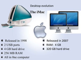 Desktop evolution

The iMac

Released in 1998
2 USB ports
4 GB hard drive
256 MB RAM
All in 0ne computer

Released in 2007
RAM: 4 GB
320 GB hard drive

 