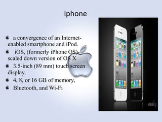 iphone
a convergence of an Internetenabled smartphone and iPod.
iOS, (formerly iPhone OS)scaled down version of OS X
3.5-inch (89 mm) touch screen
display,
4, 8, or 16 GB of memory,
Bluetooth, and Wi-Fi

 