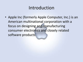 Introduction
• Apple Inc (formerly Apple Computer, Inc.) is an
American multinational corporation with a
focus on designing and manufacturing
consumer electronics and closely related
software products

 