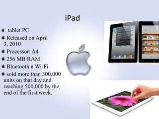 iPad
tablet PC
Released on April
3, 2010
Processor: A4
256 MB RAM
Bluetooth n Wi-Fi
sold more than 300,000
units on that day and
reaching 500,000 by the
end of the first week.

 