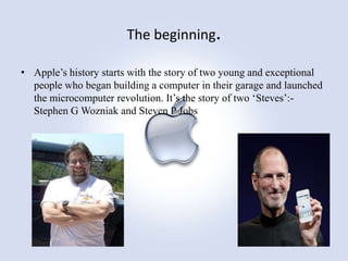 The beginning.
• Apple‟s history starts with the story of two young and exceptional
people who began building a computer in their garage and launched
the microcomputer revolution. It‟s the story of two „Steves‟:Stephen G Wozniak and Steven P Jobs

 