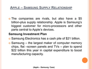 APPLE – SAMSUNG SUPPLY RELATIONSHIP
The companies are rivals, but also have a $5
billion-plus supply relationship. Apple is Samsung’s
biggest customer for micro-processors and other
parts central to Apple’s devices.
Samsung Investment Plan
 Samsung Electronics has a cash pile of $21 billion.
 Samsung – the largest maker of computer memory
chips, flat –screen panels and TVs – plan to spend
$22 billion this year in capital expenditure to boost
manufacturing capacity.


(Apple – Samsung Case)

 