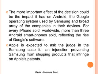  The

more important effect of the decision could
be the impact it has on Android, the Google
operating system used by Samsung and broad
array of the companies in their devices. For
every iPhone sold worldwide, more than three
Android smart-phones sold, reflecting the rise
of Google’s software.
 Apple is expected to ask the judge in the
Samsung case for an injunction preventing
Samsung from shipping products that infringe
on Apple’s patents.

(Apple – Samsung Case)

 