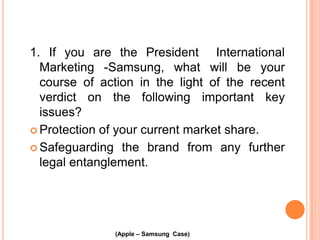 1. If you are the President International
Marketing -Samsung, what will be your
course of action in the light of the recent
verdict on the following important key
issues?
 Protection of your current market share.
 Safeguarding the brand from any further
legal entanglement.

(Apple – Samsung Case)

 