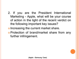 2. If you are the President International
Marketing - Apple, what will be your course
of action in the light of the recent verdict on
the following important key issues?
 Increasing the current market share.
 Protection of brand/market share from any
further infringement.

(Apple – Samsung Case)

 