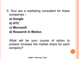 5. Your are a marketing consultant for these
companies –
a) Google
b) HTC
c) Microsoft
d) Research In Motion.
What will be your course of action to
protect/ increase the market share for each
company?
(Apple – Samsung Case)

 
