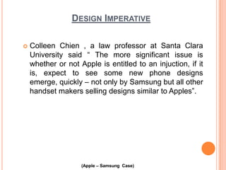 DESIGN IMPERATIVE


Colleen Chien , a law professor at Santa Clara
University said “ The more significant issue is
whether or not Apple is entitled to an injuction, if it
is, expect to see some new phone designs
emerge, quickly – not only by Samsung but all other
handset makers selling designs similar to Apples”.

(Apple – Samsung Case)

 