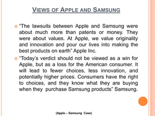 VIEWS OF APPLE AND SAMSUNG
“The lawsuits between Apple and Samsung were
about much more than patents or money. They
were about values. At Apple, we value originality
and innovation and pour our lives into making the
best products on earth” Apple Inc.
 “Today’s verdict should not be viewed as a win for
Apple, but as a loss for the American consumer. It
will lead to fewer choices, less innovation, and
potentially higher prices. Consumers have the right
to choices, and they know what they are buying
when they purchase Samsung products” Samsung.


(Apple – Samsung Case)

 