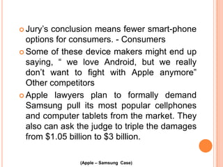  Jury’s

conclusion means fewer smart-phone
options for consumers. - Consumers
 Some of these device makers might end up
saying, “ we love Android, but we really
don’t want to fight with Apple anymore”
Other competitors
 Apple lawyers plan to formally demand
Samsung pull its most popular cellphones
and computer tablets from the market. They
also can ask the judge to triple the damages
from $1.05 billion to $3 billion.
(Apple – Samsung Case)

 