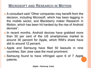 MICROSOFT AND RESEARCH IN MOTION
A consultant said “Other companies may benefit from the
decision, including Microsoft, which has been lagging in
the mobile sector, and Blackberry maker Research in
Motion, which has been hit hardest by the rise of Android
devices”.
 In recent months, Android devices have grabbed more
than 50 per cent of the US smartphones market to
around 30 percent for Apple, which RIM’s share have
slid to around 12 percent.
 Apple and Samsung have filed 50 lawsuits in nine
countries; San Jose case the most prominent.
 Samsung found to have infringed upon 6 of 7 Apple
patents.


(Apple – Samsung Case)

 