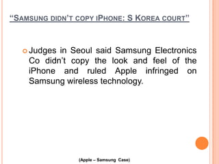 “SAMSUNG DIDN’T COPY IPHONE: S KOREA COURT”

 Judges

in Seoul said Samsung Electronics
Co didn’t copy the look and feel of the
iPhone and ruled Apple infringed on
Samsung wireless technology.

(Apple – Samsung Case)

 