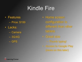 Kindle Fire
• Features                  • Home screen
  – Price: $199               configuration is
• Lacks:                      different than other
  – Camera                    tablets
  – 3G/4G                   • Great size
  – GPS                        – Thumb typing!
                            • Access to Google Play
                              (more on this later)


                       14
 