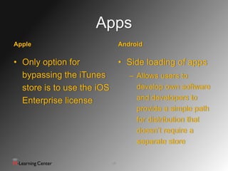 Apps
Apple                         Android

• Only option for         • Side loading of apps
  bypassing the iTunes      – Allows users to
  store is to use the iOS     develop own software
  Enterprise license          and developers to
                                   provide a simple path
                                   for distribution that
                                   doesn’t require a
                                   separate store

                         16
 