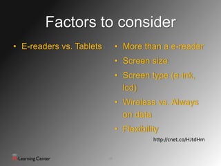 Factors to consider
• E-readers vs. Tablets        • More than a e-reader
                               • Screen size
                               • Screen type (e-ink,
                                 lcd)
                               • Wireless vs. Always
                                 on data
                               • Flexibility
                                          http://cnet.co/HJtdHm


                          18
 