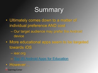 Summary
• Ultimately comes down to a matter of
  individual preference AND cost
  – Our target audience may prefer the Android
    device
• More educational apps seem to be targeted
  towards iOS
  – iear.org
  – Top 25 Android Apps for Education
• However…
                         22
 