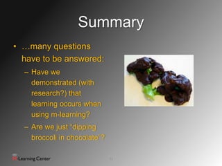Summary
• …many questions
  have to be answered:
  – Have we
    demonstrated (with
    research?) that
    learning occurs when
    using m-learning?
  – Are we just “dipping
    broccoli in chocolate”?

                              23
 