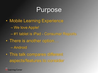 Purpose
• Mobile Learning Experience
  – We love Apple!
  – #1 tablet is iPad - Consumer Reports
• There is another option…
  – Android
• This talk compares different
  aspects/features to consider
                       5
 