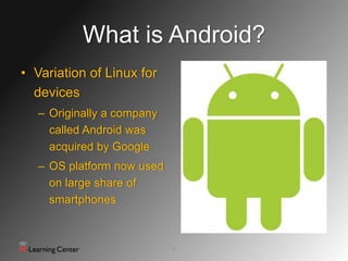 What is Android?
• Variation of Linux for
  devices
   – Originally a company
     called Android was
     acquired by Google
   – OS platform now used
     on large share of
     smartphones



                            6
 