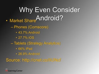 Why Even Consider
•   Market ShareAndroid?
    – Phones (Comscore)
      • 43.7% Android
      • 27.7% iOS
    – Tablets (Strategy Analytics)
      • 66% iPad
      • 26.9% Android
Source: http://cnet.co/IiUNcf

                           7
 