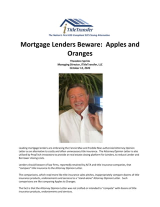 The Nation’s First GSE-Compliant E2E Closing Alternative
Mortgage Lenders Beware: Apples and
Oranges
Theodore Sprink
Managing Director, iTitleTransfer, LLC
October 12, 2022
Leading mortgage lenders are embracing the Fannie Mae and Freddie Mac authorized Attorney Opinion
Letter as an alternative to costly and often unnecessary title insurance. The Attorney Opinion Letter is also
utilized by PropTech innovators to provide an real estate closing platform for Lenders, to reduce Lender and
Borrower closing costs.
Lenders should beware of law firms, reportedly retained by ALTA and title insurance companies, that
"compare" title insurance to the Attorney Opinion Letter.
The comparisons, which read more like title insurance sales pitches, inappropriately compare dozens of title
insurance products, endorsements and services to a "stand-alone" Attorney Opinion Letter. Such
comparisons are like comparing Apples to Oranges.
The fact is that the Attorney Opinion Letter was not crafted or intended to "compete" with dozens of title
insurance products, endorsements and services.
 
