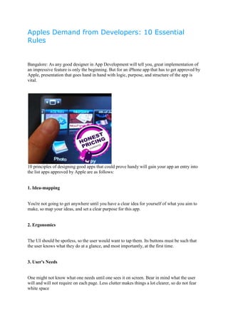 Apples Demand from Developers: 10 Essential
Rules


Bangalore: As any good designer in App Development will tell you, great implementation of
an impressive feature is only the beginning. But for an iPhone app that has to get approved by
Apple, presentation that goes hand in hand with logic, purpose, and structure of the app is
vital.




10 principles of designing good apps that could prove handy will gain your app an entry into
the list apps approved by Apple are as follows:


1. Idea-mapping


You're not going to get anywhere until you have a clear idea for yourself of what you aim to
make, so map your ideas, and set a clear purpose for this app.


2. Ergonomics


The UI should be spotless, so the user would want to tap them. Its buttons must be such that
the user knows what they do at a glance, and most importantly, at the first time.


3. User's Needs


One might not know what one needs until one sees it on screen. Bear in mind what the user
will and will not require on each page. Less clutter makes things a lot clearer, so do not fear
white space
 