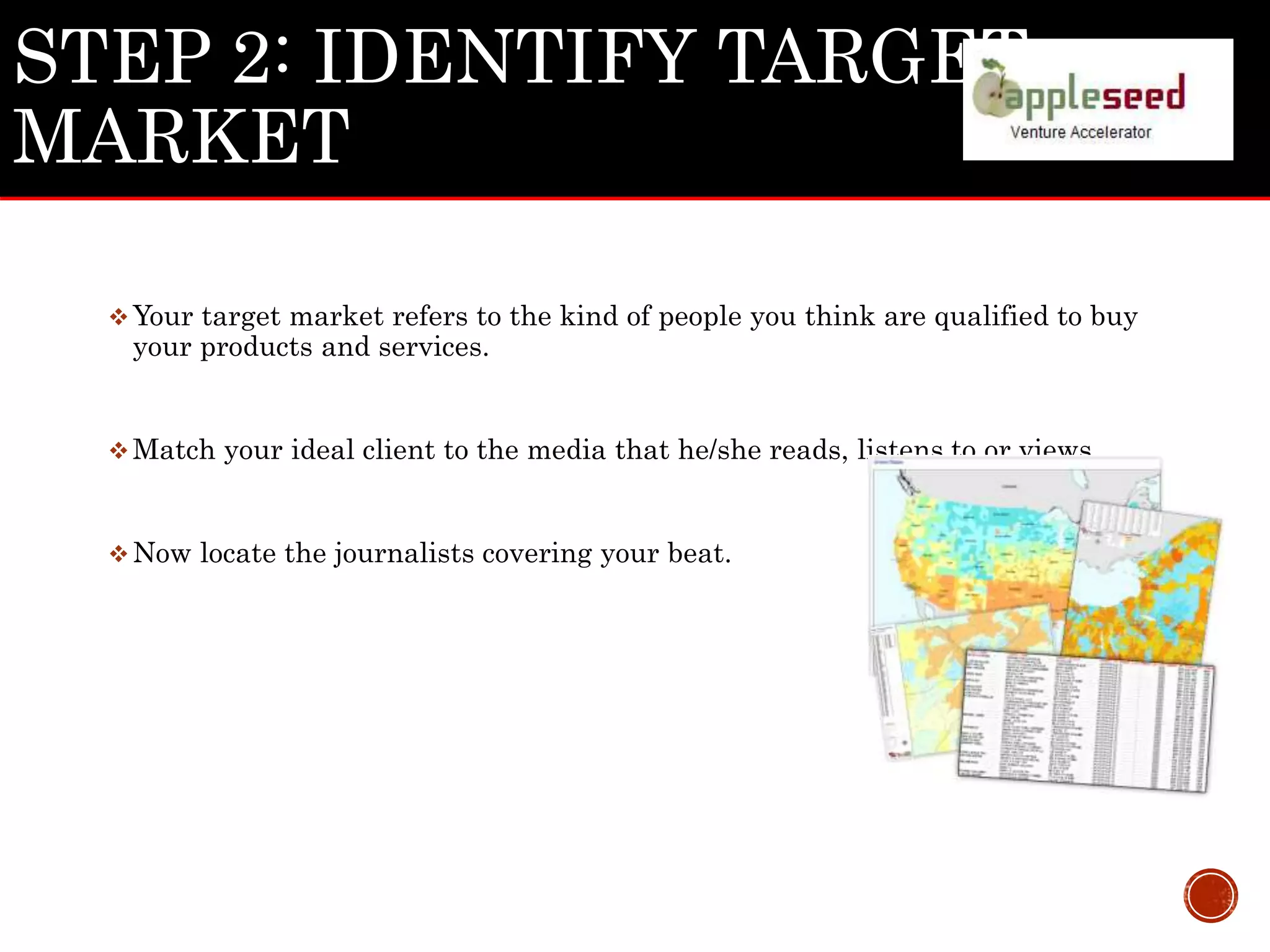 STEP 2: IDENTIFY TARGET
MARKET
Your target market refers to the kind of people you think are qualified to buy
your products and services.
Match your ideal client to the media that he/she reads, listens to or views.
Now locate the journalists covering your beat.
 