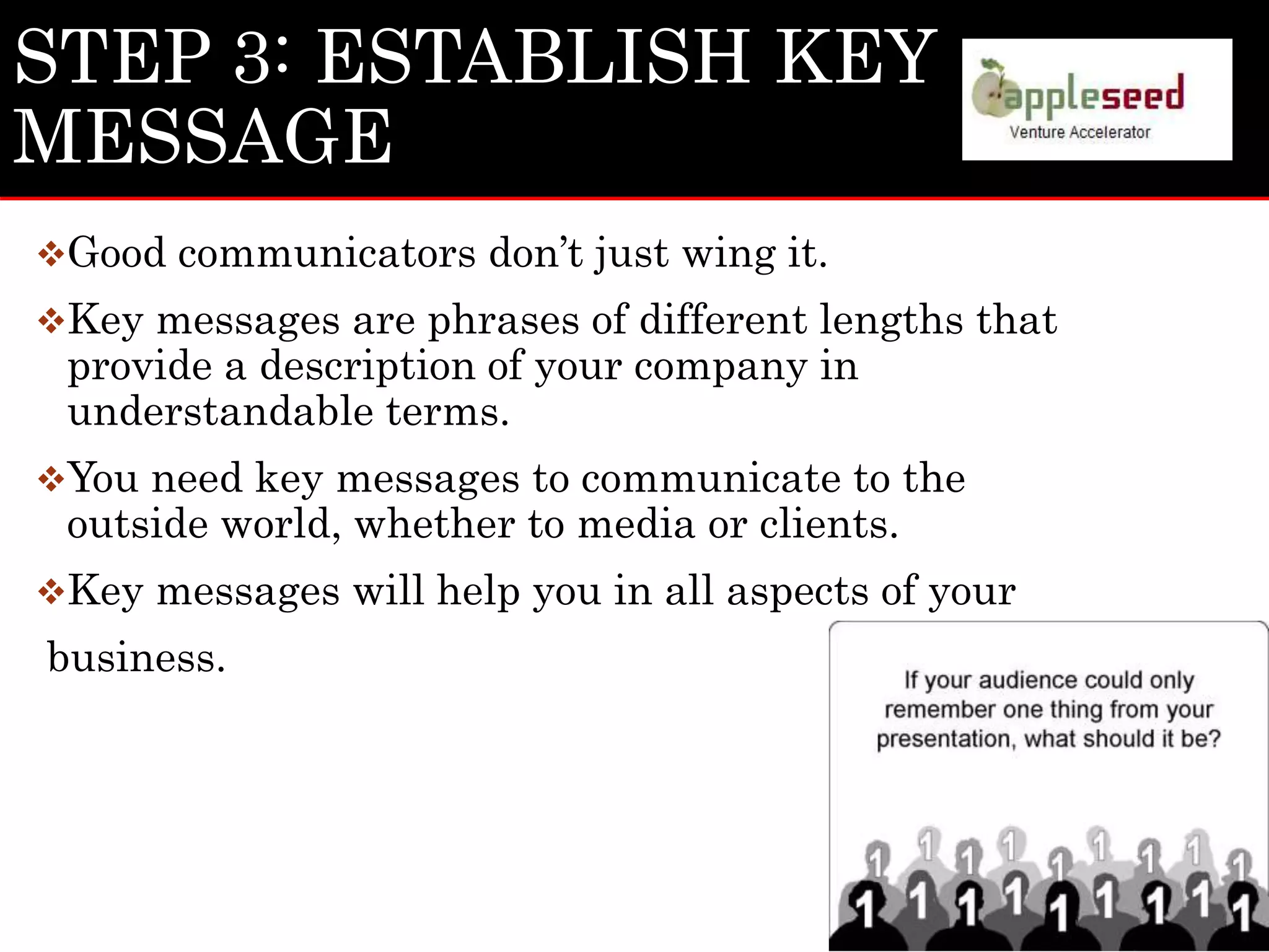 STEP 3: ESTABLISH KEY
MESSAGE
Good communicators don’t just wing it.
Key messages are phrases of different lengths that
provide a description of your company in
understandable terms.
You need key messages to communicate to the
outside world, whether to media or clients.
Key messages will help you in all aspects of your
business.
 