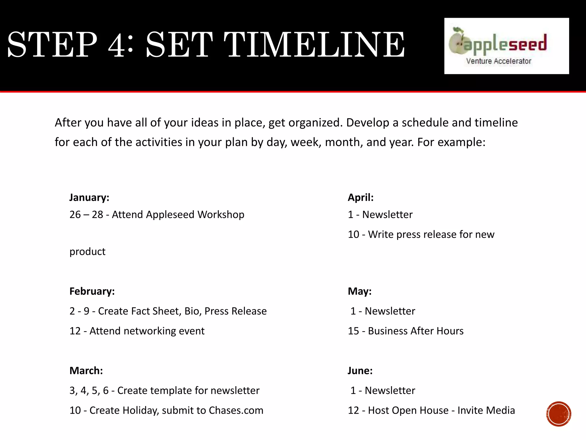 STEP 4: SET TIMELINE
After you have all of your ideas in place, get organized. Develop a schedule and timeline
for each of the activities in your plan by day, week, month, and year. For example:
January: April:
26 – 28 - Attend Appleseed Workshop 1 - Newsletter
10 - Write press release for new
product
February: May:
2 - 9 - Create Fact Sheet, Bio, Press Release 1 - Newsletter
12 - Attend networking event 15 - Business After Hours
March: June:
3, 4, 5, 6 - Create template for newsletter 1 - Newsletter
10 - Create Holiday, submit to Chases.com 12 - Host Open House - Invite Media
 