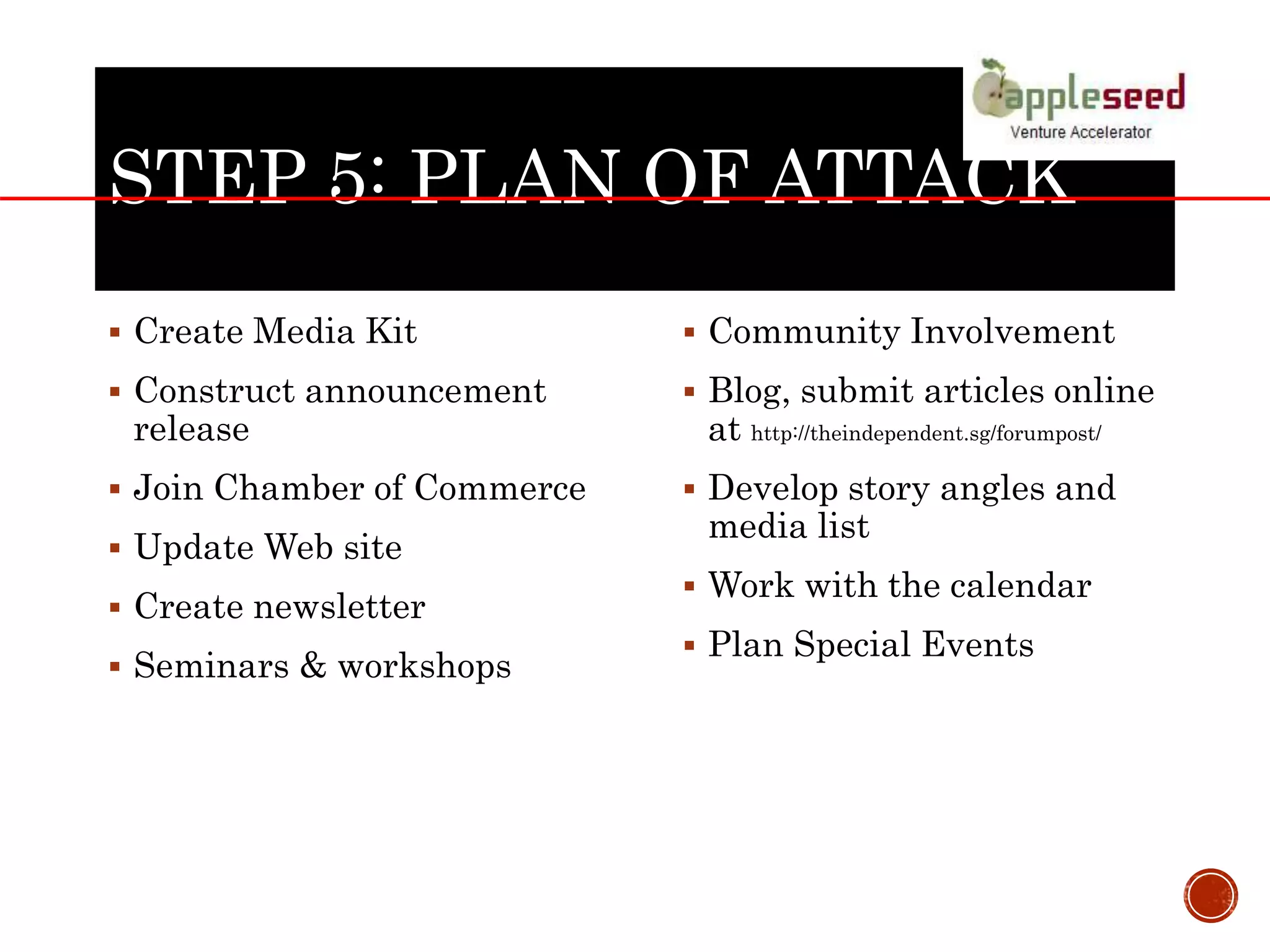 STEP 5: PLAN OF ATTACK
 Create Media Kit
 Construct announcement
release
 Join Chamber of Commerce
 Update Web site
 Create newsletter
 Seminars & workshops
 Community Involvement
 Blog, submit articles online
at http://theindependent.sg/forumpost/
 Develop story angles and
media list
 Work with the calendar
 Plan Special Events
 
