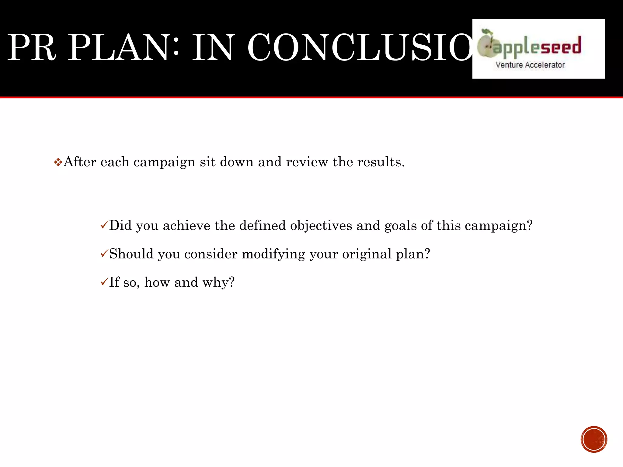 PR PLAN: IN CONCLUSION
After each campaign sit down and review the results.
Did you achieve the defined objectives and goals of this campaign?
Should you consider modifying your original plan?
If so, how and why?
 