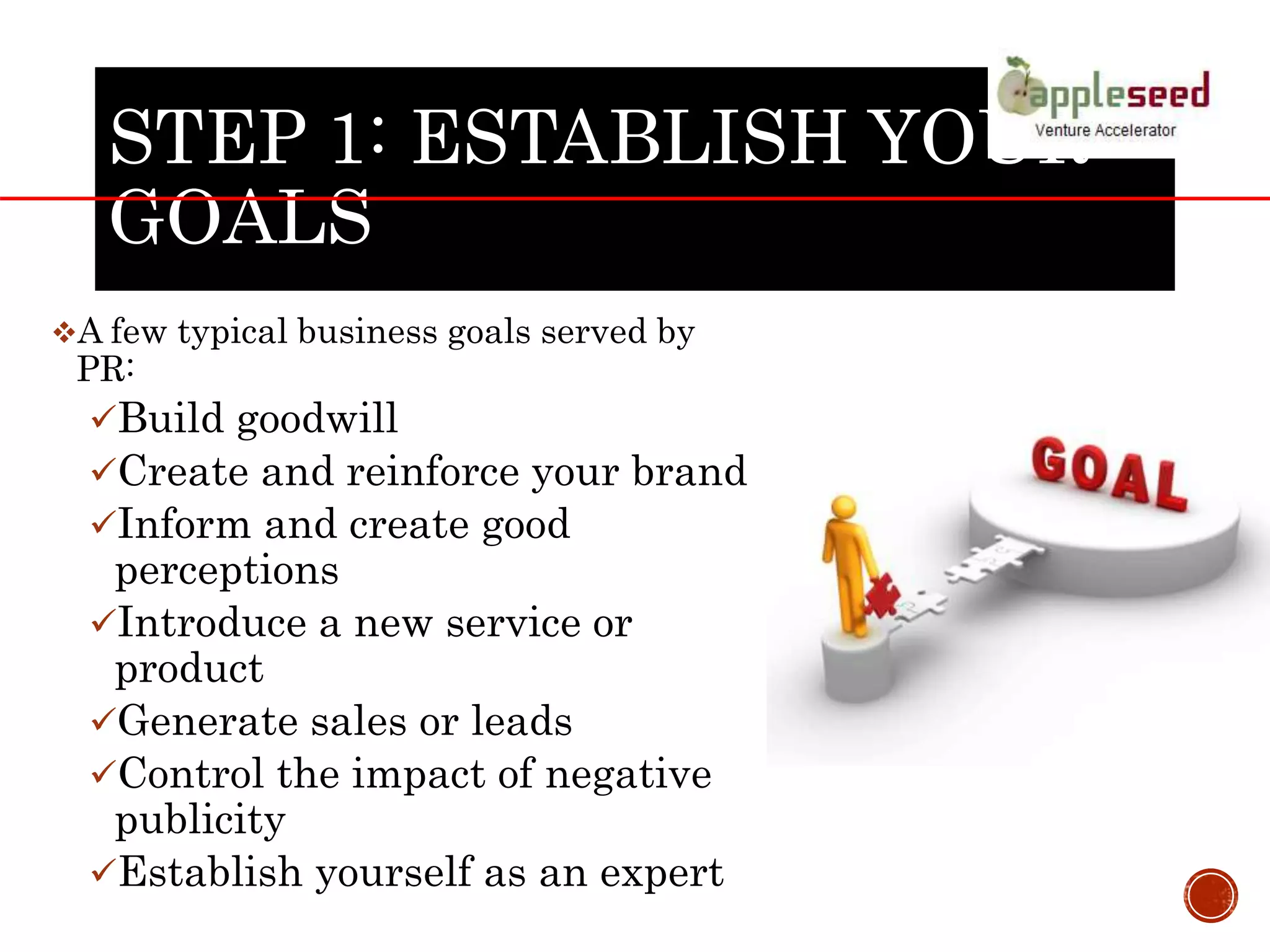 STEP 1: ESTABLISH YOUR
GOALS
A few typical business goals served by
PR:
Build goodwill
Create and reinforce your brand
Inform and create good
perceptions
Introduce a new service or
product
Generate sales or leads
Control the impact of negative
publicity
Establish yourself as an expert
 