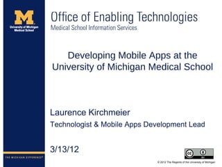 Developing Mobile Apps at the
University of Michigan Medical School



Laurence Kirchmeier
Technologist & Mobile Apps Development Lead


3/13/12
                             © 2012 The Regents of the University of Michigan
 