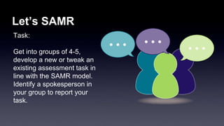 Let’s SAMR 
Task: 
Get into groups of 4-5, 
develop a new or tweak an 
existing assessment task in 
line with the SAMR model. 
Identify a spokesperson in 
your group to report your 
task. 
 