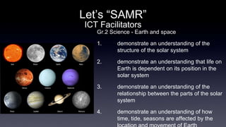 Let’s “SAMR” 
ICT Facilitators 
Gr.2 Science - Earth and space 
1. demonstrate an understanding of the 
structure of the solar system 
2. demonstrate an understanding that life on 
Earth is dependent on its position in the 
solar system 
3. demonstrate an understanding of the 
relationship between the parts of the solar 
system 
4. demonstrate an understanding of how 
time, tide, seasons are affected by the 
location and movement of Earth 
 