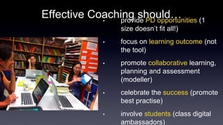 Effective Coaching should… 
• provide PD opportunities (1 
size doesn’t fit all!) 
• focus on learning outcome (not 
the tool) 
• promote collaborative learning, 
planning and assessment 
(modeller) 
• celebrate the success (promote 
best practise) 
• involve students (class digital 
ambassadors) 
 