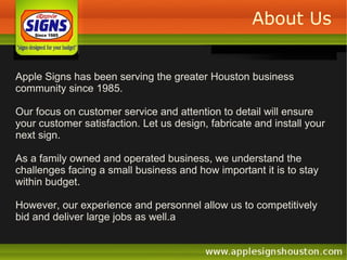 About Us Apple Signs has been serving the greater Houston business community since 1985.  Our focus on customer service and attention to detail will ensure your customer satisfaction. Let us design, fabricate and install your next sign. As a family owned and operated business, we understand the challenges facing a small business and how important it is to stay within budget.  However, our experience and personnel allow us to competitively bid and deliver large jobs as well.a 