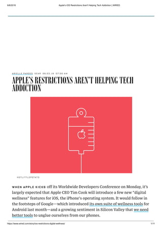 6/8/2018 Apple's iOS Restrictions Aren't Helping Tech Addiction | WIRED
https://www.wired.com/story/ios-restrictions-digital-wellness/ 1/11
06.03.18 07:00 AM
APPLE'S RESTRICTIONS AREN'T HELPING TECH
ADDICTION
WHEN APPLE KICKS off its Worldwide Developers Conference on Monday, it’s
largely expected that Apple CEO Tim Cook will introduce a few new "digital
wellness" features for iOS, the iPhone's operating system. It would follow in
the footsteps of Google—which introduced its own suite of wellness tools for
Android last month—and a growing sentiment in Silicon Valley that we need
better tools to unglue ourselves from our phones.
HOTLITTLEPOTATO
ARIELLE PARDES GEAR
SUBSCRIBE
 