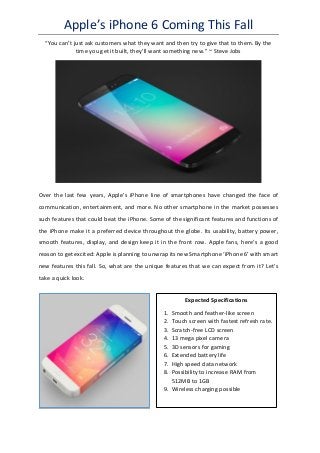 Apple’s iPhone 6 Coming This Fall
“You can’t just ask customers what they want and then try to give that to them. By the
time you get it built, they’ll want something new.” ~ Steve Jobs
Over the last few years, Apple’s iPhone line of smartphones have changed the face of
communication, entertainment, and more. No other smartphone in the market possesses
such features that could beat the iPhone. Some of the significant features and functions of
the iPhone make it a preferred device throughout the globe. Its usability, battery power,
smooth features, display, and design keep it in the front row. Apple fans, here’s a good
reason to get excited: Apple is planning to unwrap its new Smartphone ‘iPhone 6’ with smart
new features this fall. So, what are the unique features that we can expect from it? Let’s
take a quick look.
Expected Specifications
1. Smooth and feather-like screen
2. Touch screen with fastest refresh rate.
3. Scratch-free LCD screen
4. 13 mega pixel camera
5. 3D sensors for gaming
6. Extended battery life
7. High speed data network
8. Possibility to increase RAM from
512MB to 1GB
9. Wireless charging possible
 