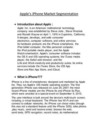 Apple’s iPhone Market Segmentation
 Introduction about Apple :
Apple Inc. is an American multinational technology
company was established by Steve Jobs , Steve Wozniak
and Ronald Wayne on April 1, 1976 in Cupertino, California.
It designs, develops, and sells consumer
electronics, computer software, and online services.
Its hardware products are the iPhone smartphone, the
iPad tablet computer, the Mac personal computer,
the iPod portable media player, and the Apple
Watch smartwatch. Apple's consumer software includes
the OS X and iOS operating systems, the iTunes media
player, the Safari web browser, and the
iLife and iWork creativity and productivity suites. Its online
services include the iTunes Store, the iOS App
Store and Mac App Store, and iCloud.
 What is iPhone???
iPhone is a line of smartphones designed and marketed by Apple
Inc. They run Apple's iOS mobile operating system. The first
generation iPhone was released on June 29, 2007; the most
recent iPhone models are the iPhone 6s and iPhone 6s Plus,
which were unveiled at a special event on September 9, 2015.
The user interface is built around the device's multi-touch screen,
including a virtual keyboard. The iPhone has Wi-Fi and can
connect to cellular networks. An iPhone can shoot video (though
this was not a standard feature until the iPhone 3GS), take photos
,play music, send and receive email, browse the web,
send texts, GPS navigation, record notes, do mathematical
 