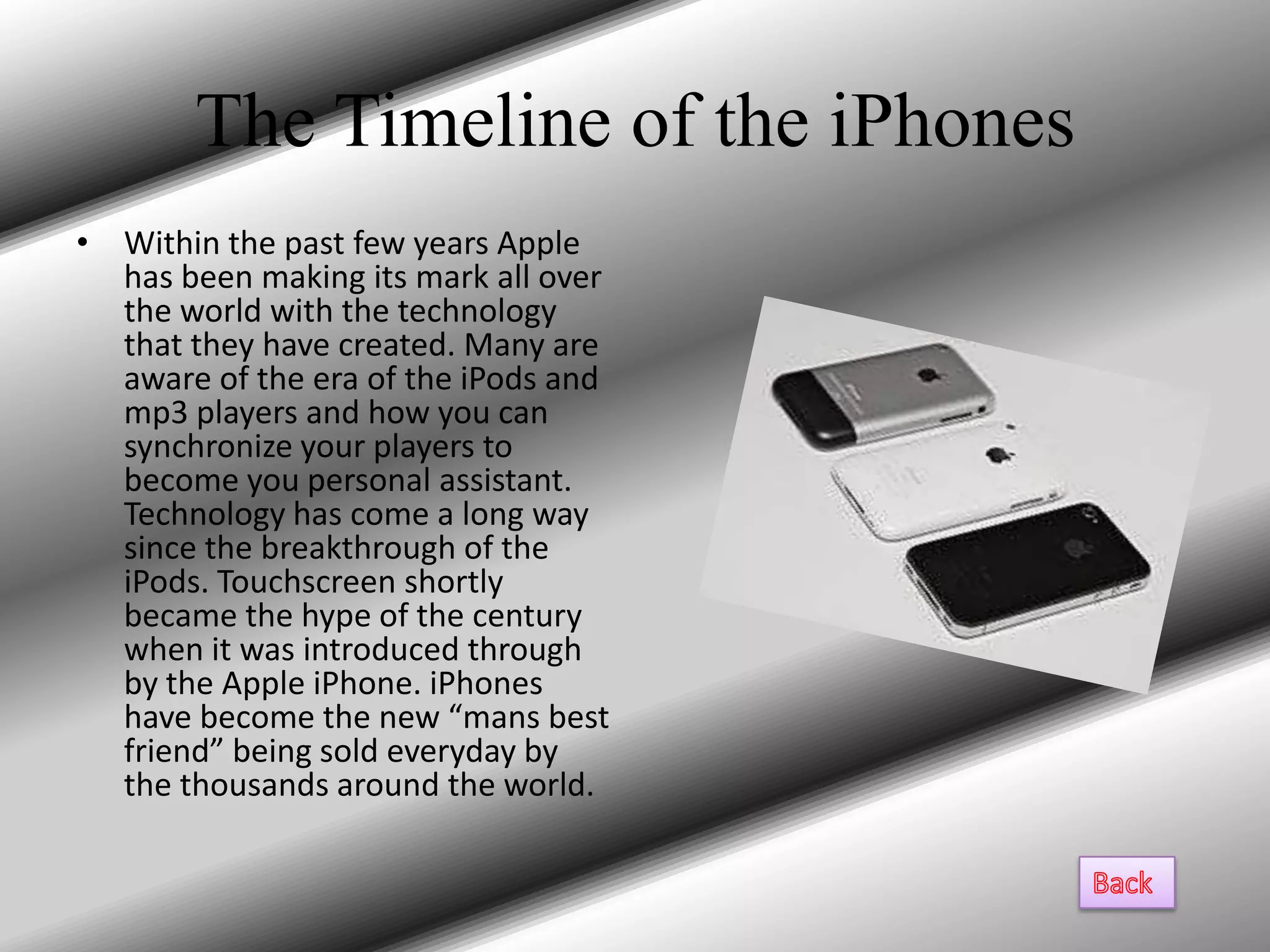 The Timeline of the iPhones
• Within the past few years Apple
  has been making its mark all over
  the world with the technology
  that they have created. Many are
  aware of the era of the iPods and
  mp3 players and how you can
  synchronize your players to
  become you personal assistant.
  Technology has come a long way
  since the breakthrough of the
  iPods. Touchscreen shortly
  became the hype of the century
  when it was introduced through
  by the Apple iPhone. iPhones
  have become the new “mans best
  friend” being sold everyday by
  the thousands around the world.
 