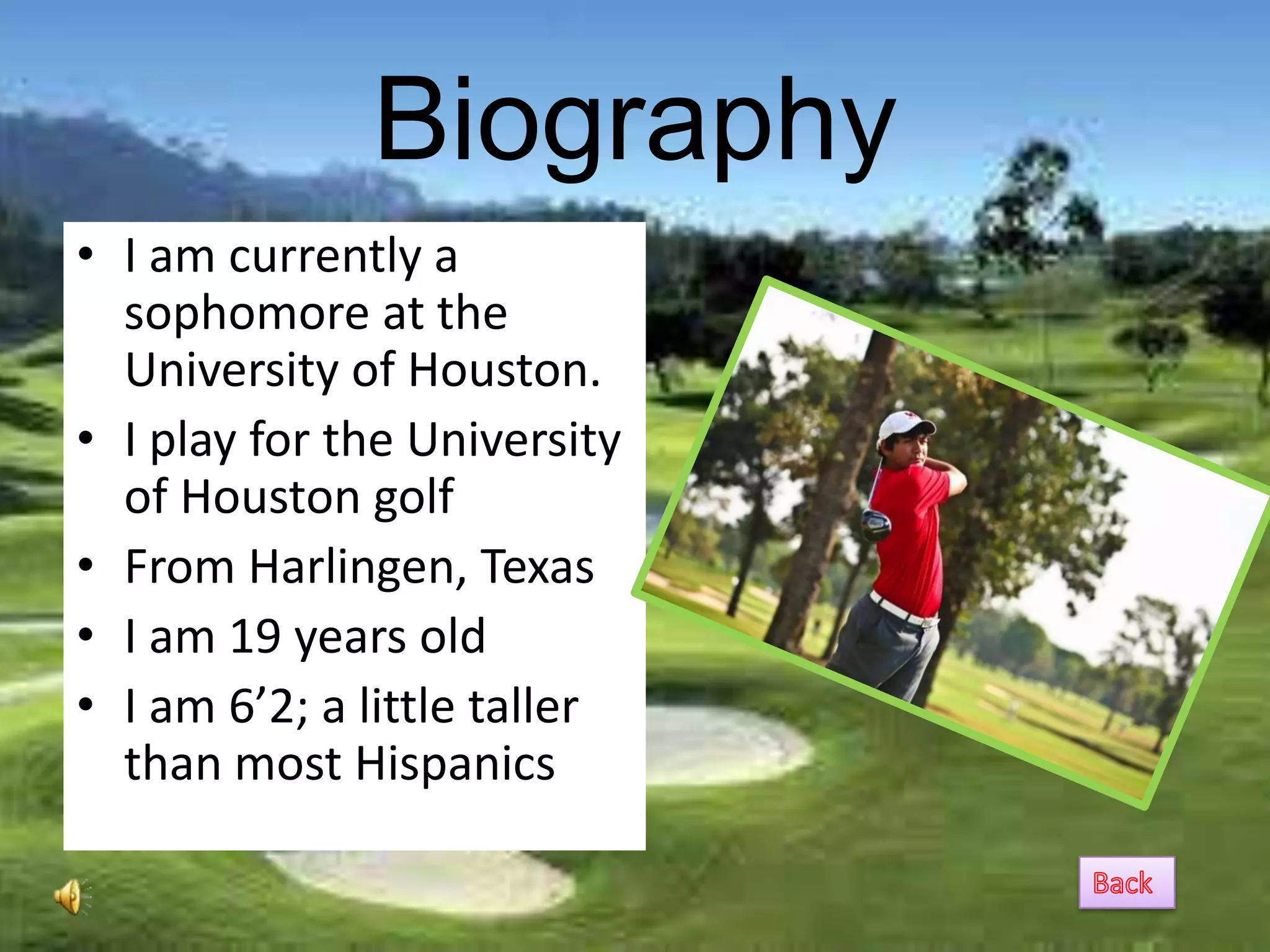 Biography
• I am currently a
  sophomore at the
  University of Houston.
• I play for the University
  of Houston golf
• From Harlingen, Texas
• I am 19 years old
• I am 6’2; a little taller
  than most Hispanics
 