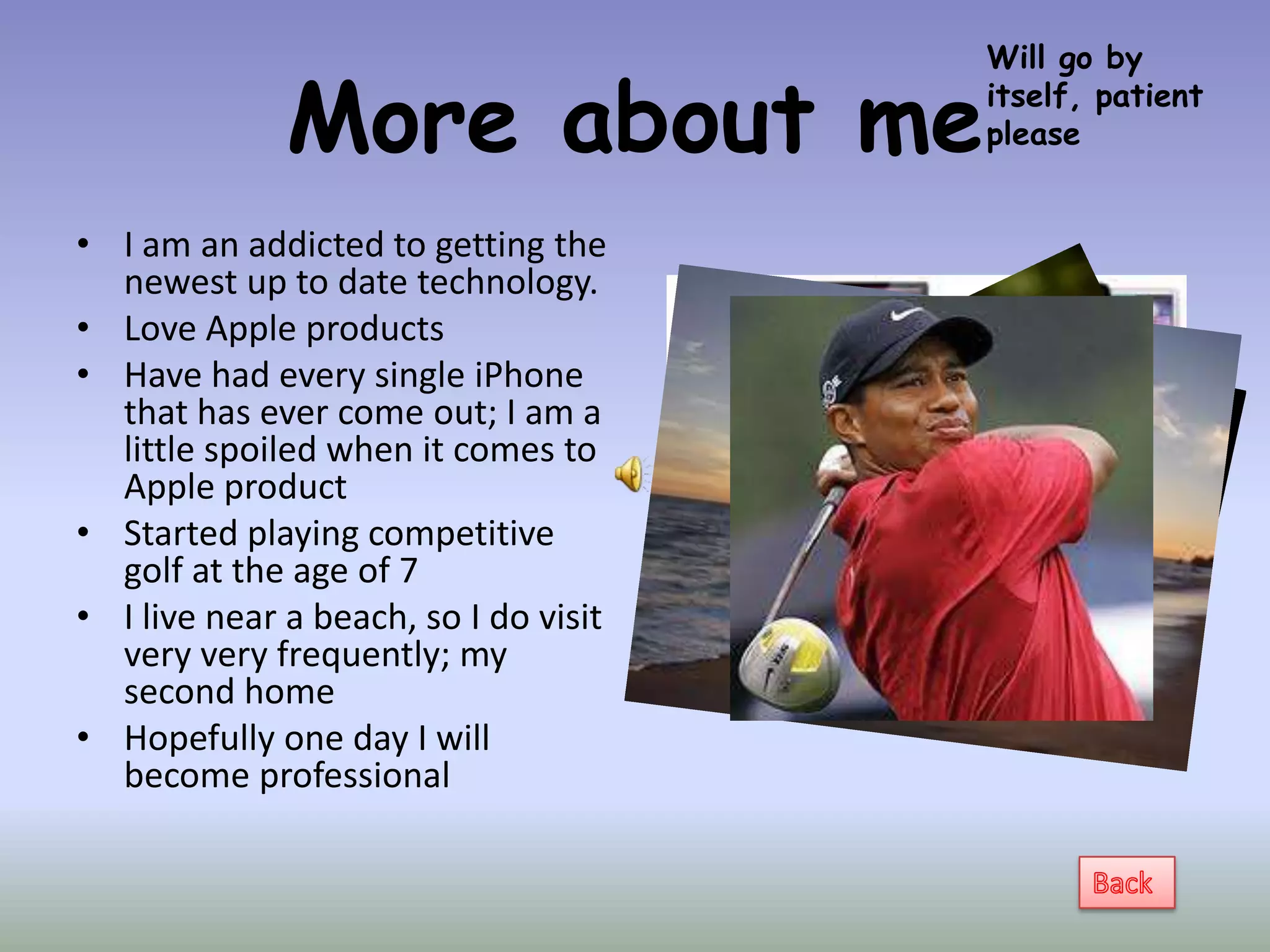 Will go by

              More about me            itself, patient
                                       please


• I am an addicted to getting the
  newest up to date technology.
• Love Apple products
• Have had every single iPhone
  that has ever come out; I am a
  little spoiled when it comes to
  Apple product
• Started playing competitive
  golf at the age of 7
• I live near a beach, so I do visit
  very very frequently; my
  second home
• Hopefully one day I will
  become professional
 