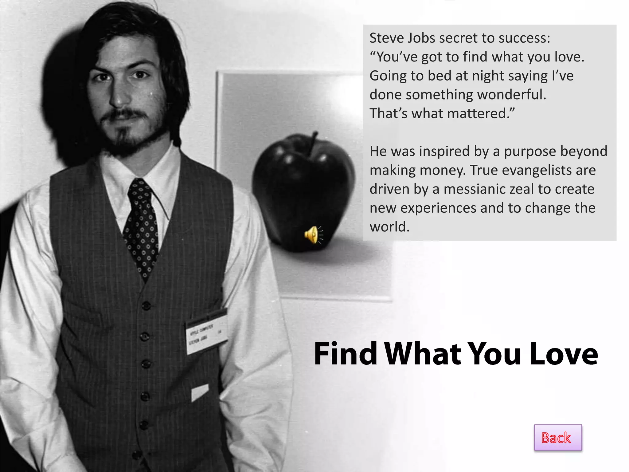 Steve Jobs secret to success:
“You’ve got to find what you love.
Going to bed at night saying I’ve
done something wonderful.
That’s what mattered.”

He was inspired by a purpose beyond
making money. True evangelists are
driven by a messianic zeal to create
new experiences and to change the
world.
 