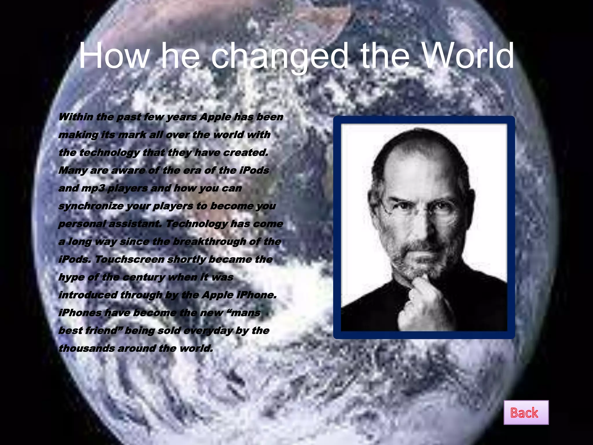 How he changed the World
•   Within the past few years Apple has been
    making its mark all over the world with
    the technology that they have created.
    Many are aware of the era of the iPods
    and mp3 players and how you can
    synchronize your players to become you
    personal assistant. Technology has come
    a long way since the breakthrough of the
    iPods. Touchscreen shortly became the
    hype of the century when it was
    introduced through by the Apple iPhone.
    iPhones have become the new “mans
    best friend” being sold everyday by the
    thousands around the world.
 