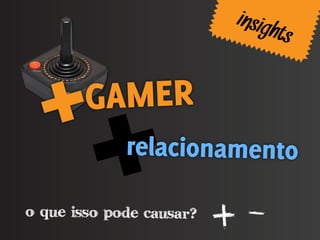 insigh
                                 ts

        GAMER
             relacionamento

o que isso pode causar?
                          + -
 