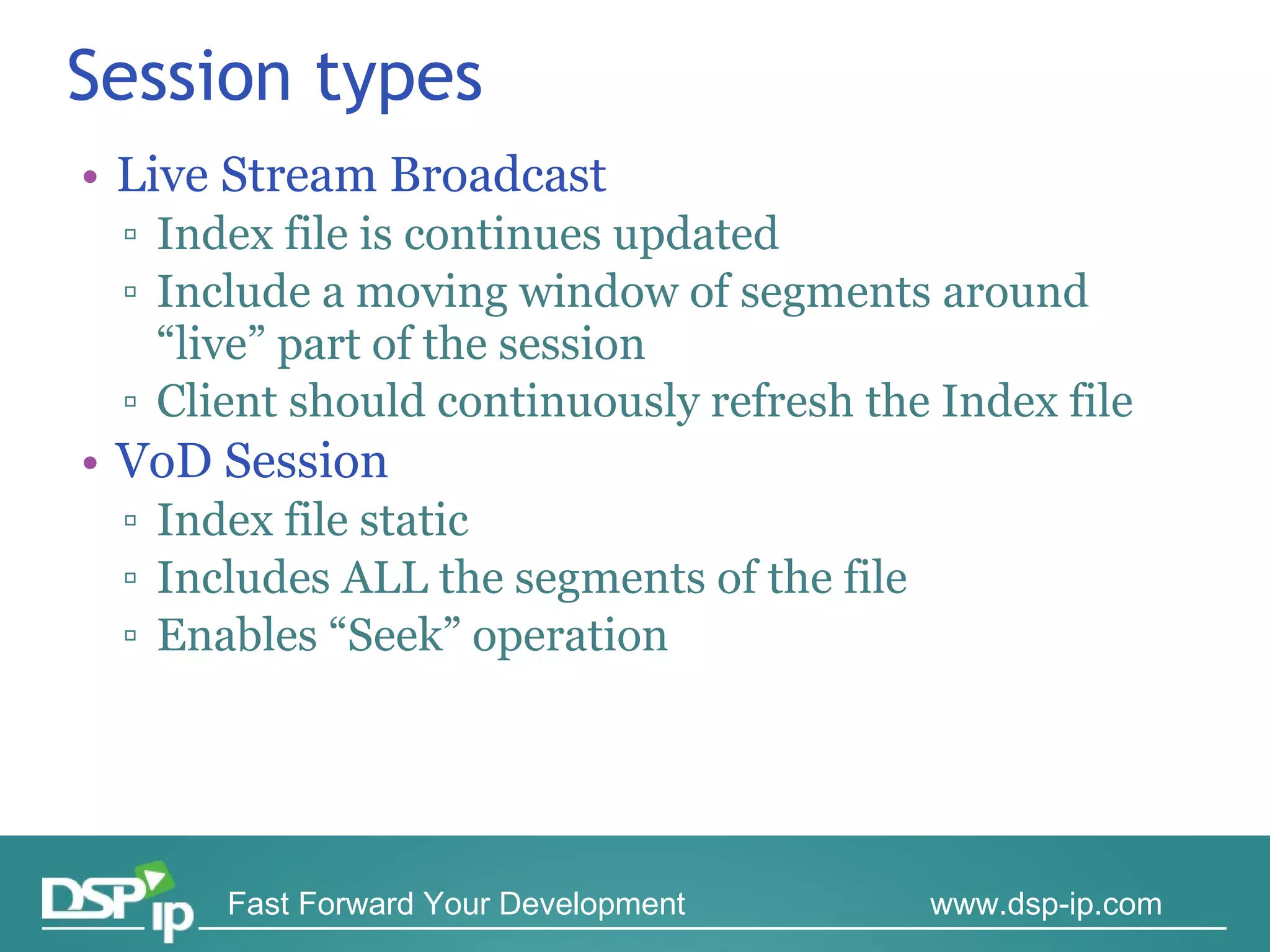 Session types Live Stream Broadcast Index file is continues updated Include a moving window of segments around “live” part of the session Client should continuously refresh the Index file  VoD Session Index file static Includes ALL the segments of the file Enables “Seek” operation 