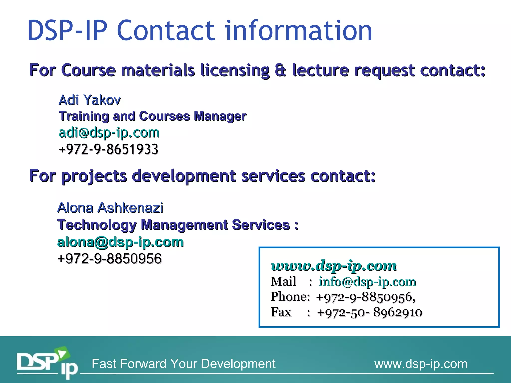DSP-IP Contact information For Course materials licensing & lecture request contact:  For projects development services contact:  Adi Yakov Training and Courses Manager [email_address] +972-9-8651933 www.dsp-ip.com   Mail  :  [email_address]   Phone:  +972-9-8850956,  Fax  :  +972-50- 8962910 Alona Ashkenazi Technology Management  Services  :  [email_address] +972-9-8850956 